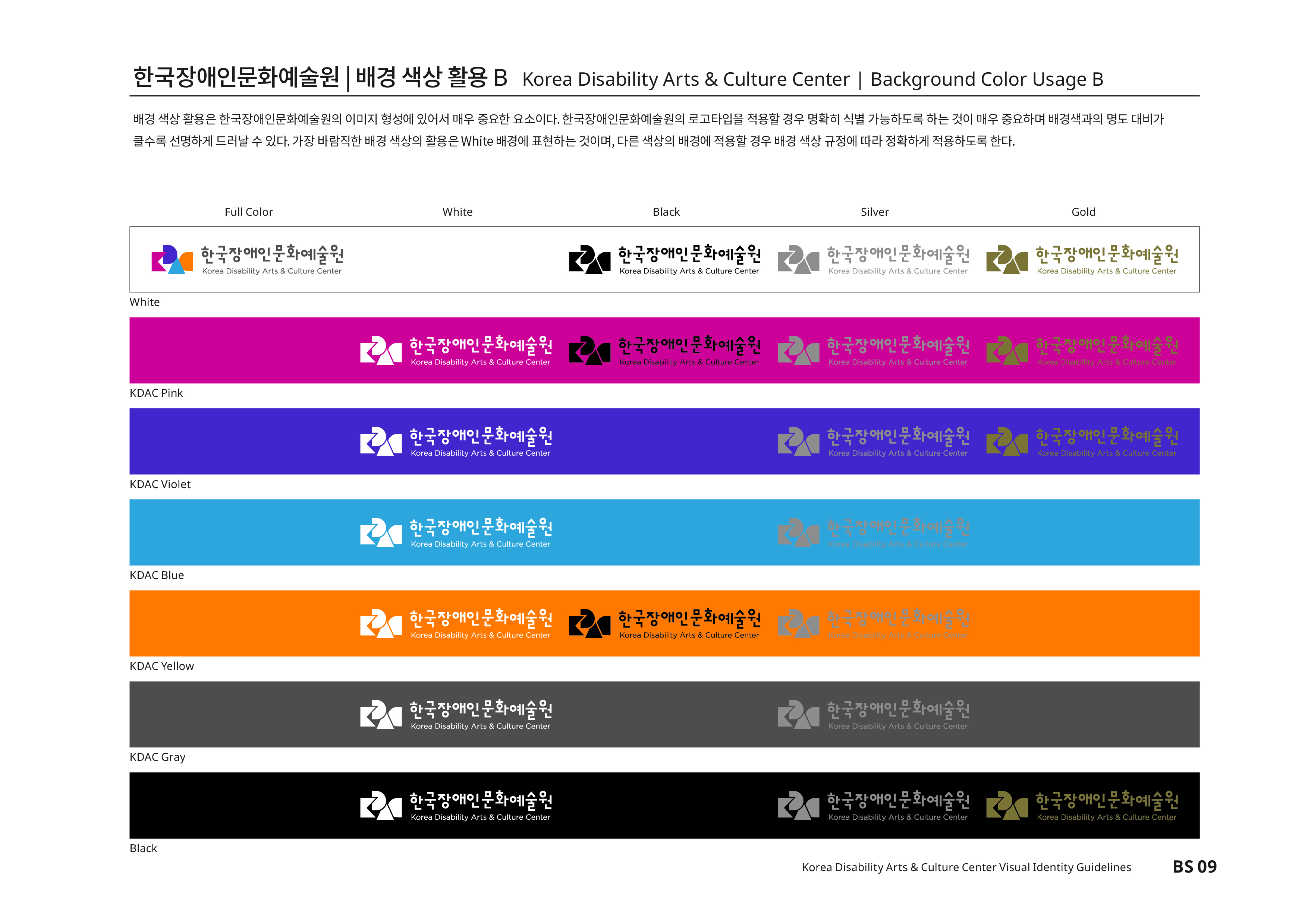 한국장애인문화예술원|배경 색상 활용B Korea Disability Atrs & Culture Center | Background Color Usage B 배경 색상 활용은 한국 장애인문화예술원의 이미지 형성에 있어서 매우 중요한 요소이다.한국장애인문화예술원의 로고타입을 적용할 경우 명확히 식별 가능하도록 하는 것이 매우 중요하며 배경색과의 명도 대비가 클수록 선명하게 드러날 수 있다. 가장 바람직한 배경 색상의 활용은White배경에 표현하는 것이며,다른 색상의 배경에 적용할 경우 배경 색상 규정에 따라 정확하게 적용하도록 한다.